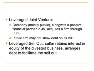 Leveraged Joint Venture: Company (mostly public), alongwith a passive financial partner in JV, acquires a firm through LBO Public firm may not show debt on its B/S Leveraged Sell Out: seller retains interest in equity of the divested business, arranges debt to facilitate the sell out 