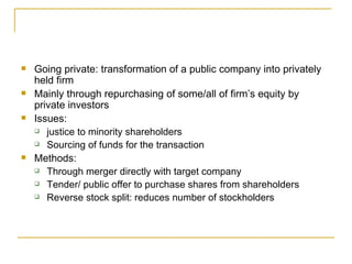 Going private: transformation of a public company into privately held firm Mainly through repurchasing of some/all of firm’s equity by private investors Issues: justice to minority shareholders Sourcing of funds for the transaction Methods: Through merger directly with target company Tender/ public offer to purchase shares from shareholders Reverse stock split: reduces number of stockholders 