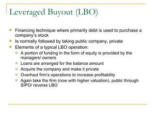 Leveraged Buyout (LBO) Financing technique where primarily debt is used to purchase a company’s stock Is normally followed by taking public company, private Elements of a typical LBO operation: A portion of funding in the form of equity is provided by the managers/ owners Loans are arranged for the balance amount Acquire the company and make it private Overhaul firm’s operations to increase profitability Again take the firm (now with higher valuation), public through SIPO/ reverse LBO 