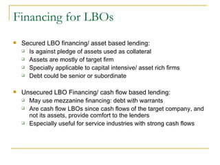 Financing for LBOs Secured LBO financing/ asset based lending:  Is against pledge of assets used as collateral Assets are mostly of target firm Specially applicable to capital intensive/ asset rich firms Debt could be senior or subordinate Unsecured LBO Financing/ cash flow based lending: May use mezzanine financing: debt with warrants Are cash flow LBOs since cash flows of the target company, and not its assets, provide comfort to the lenders Especially useful for service industries with strong cash flows 