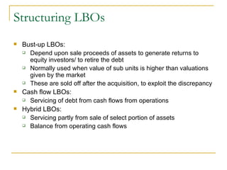 Structuring LBOs Bust-up LBOs:  Depend upon sale proceeds of assets to generate returns to equity investors/ to retire the debt Normally used when value of sub units is higher than valuations given by the market These are sold off after the acquisition, to exploit the discrepancy Cash flow LBOs: Servicing of debt from cash flows from operations Hybrid LBOs: Servicing partly from sale of select portion of assets Balance from operating cash flows 