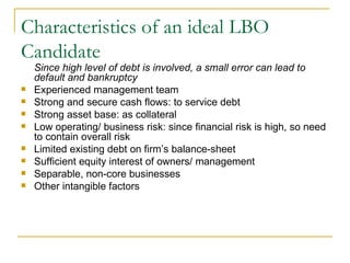 Characteristics of an ideal LBO Candidate Since high level of debt is involved, a small error can lead to default and bankruptcy  Experienced management team Strong and secure cash flows: to service debt Strong asset base: as collateral Low operating/ business risk: since financial risk is high, so need to contain overall risk Limited existing debt on firm’s balance-sheet Sufficient equity interest of owners/ management Separable, non-core businesses Other intangible factors 
