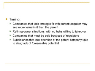 Timing: Companies that lack strategic fit with parent: acquirer may see more value in it than the parent Retiring owner situations: with no heirs willing to takeover Companies that must be sold because of regulators Subsidiaries that lack attention of the parent company: due to size, lack of foreseeable potential 