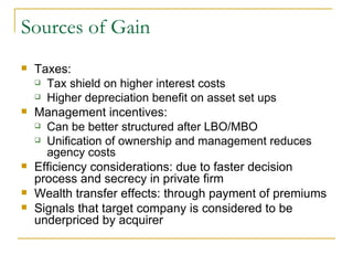 Sources of Gain Taxes: Tax shield on higher interest costs Higher depreciation benefit on asset set ups Management incentives: Can be better structured after LBO/MBO Unification of ownership and management reduces agency costs Efficiency considerations: due to faster decision process and secrecy in private firm Wealth transfer effects: through payment of premiums Signals that target company is considered to be underpriced by acquirer 