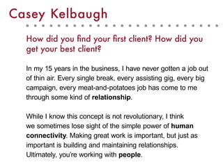 How did you find your first client? How did you
get your best client?
In my 15 years in the business, I have never gotten a job out
of thin air. Every single break, every assisting gig, every big
campaign, every meat-and-potatoes job has come to me
through some kind of relationship.
While I know this concept is not revolutionary, I think
we sometimes lose sight of the simple power of human
connectivity. Making great work is important, but just as
important is building and maintaining relationships.
Ultimately, you’re working with people.
Casey Kelbaugh
 