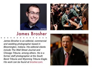 James Brosher is an editorial, commercial
and wedding photographer based in
Bloomington, Indiana. His editorial clients
include The Wall Street Journal and
Chicago Tribune, among others. He is a
former staff photographer at the South
Bend Tribune and Wyoming Tribune Eagle.
His work can be found at brosher.com.
James Brosher
James
 