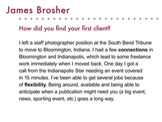 How did you find your first client?
I left a staff photographer position at the South Bend Tribune
to move to Bloomington, Indiana. I had a few connections in
Bloomington and Indianapolis, which lead to some freelance
work immediately when I moved back. One day I got a
call from the Indianapolis Star needing an event covered
in 15 minutes. I’ve been able to get several jobs because
of flexibility. Being around, available and being able to
anticipate when a publication might need you (a big event,
news, sporting event, etc.) goes a long way.
James Brosher
 