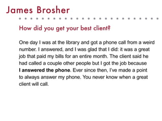 How did you get your best client?
One day I was at the library and got a phone call from a weird
number. I answered, and I was glad that I did: it was a great
job that paid my bills for an entire month. The client said he
had called a couple other people but I got the job because
I answered the phone. Ever since then, I’ve made a point
to always answer my phone. You never know when a great
client will call.
James Brosher
 