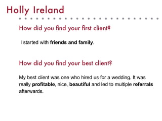 How did you find your first client?
I started with friends and family.
How did you find your best client?
My best client was one who hired us for a wedding. It was
really profitable, nice, beautiful and led to multiple referrals
afterwards.
Holly Ireland
 