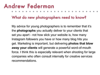 Andrew Federman
What do new photographers need to know?
My advice for young photographers is to remember that it’s
the photographs you actually deliver to your clients that
set you apart - not how slick your website is, how many
Instagram followers you have or how many blog hits you
get. Marketing is important, but delivering photos that blow
away your clients will generate a powerful word-of-mouth
force. I think this is especially relevant when shooting for large
companies who often consult internally for creative services
recommendations.
 