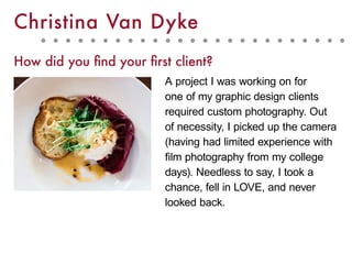 A project I was working on for
one of my graphic design clients
required custom photography. Out
of necessity, I picked up the camera
(having had limited experience with
film photography from my college
days). Needless to say, I took a
chance, fell in LOVE, and never
looked back.
Christina Van Dyke
How did you find your first client?
 
