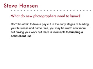 What do new photographers need to know?
Don’t be afraid to take a pay cut in the early stages of building
your business and name. Yes, you may be worth a lot more,
but having your work out there is invaluable to building a
solid client list.
Steve Hansen
 