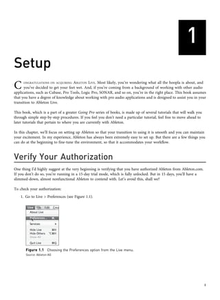 1
Setup
C ONGRATULATIONS ON ACQUIRING ABLETON LIVE. Most likely, you’re wondering what all the hoopla is about, and
you’ve decided to get your feet wet. And, if you’re coming from a background of working with other audio
applications, such as Cubase, Pro Tools, Logic Pro, SONAR, and so on, you’re in the right place. This book assumes
that you have a degree of knowledge about working with pro audio applications and is designed to assist you in your
transition to Ableton Live.
This book, which is a part of a greater Going Pro series of books, is made up of several tutorials that will walk you
through simple step-by-step procedures. If you feel you don’t need a particular tutorial, feel free to move ahead to
later tutorials that pertain to where you are currently with Ableton.
In this chapter, we’ll focus on setting up Ableton so that your transition to using it is smooth and you can maintain
your excitement. In my experience, Ableton has always been extremely easy to set up. But there are a few things you
can do at the beginning to fine-tune the environment, so that it accommodates your workflow.
Verify Your Authorization
One thing I’d highly suggest at the very beginning is verifying that you have authorized Ableton from Ableton.com.
If you don’t do so, you’re running in a 15-day trial mode, which is fully unlocked. But in 15 days, you’ll have a
slimmed-down, almost nonfunctional Ableton to contend with. Let’s avoid this, shall we?
To check your authorization:
1. Go to Live > Preferences (see Figure 1.1).
Figure 1.1 Choosing the Preferences option from the Live menu.
Source: Ableton AG
1
 