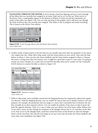 NAVIGATING THROUGH THE EDITOR: If you’re having a hard time figuring out how to move through
all the effects that you currently have assigned as an insert, send, and so on, try this out. When you’re in
the Device View, a small graphic appears at the bottom of Ableton. It shows you all the instruments cur-
rently in this editor (see Figure 5.18). You can click and drag on this graphic, and it will move you through
the chain of devices that you currently have assigned. This makes it easy to program and tweak everything.
This is known as the Device View selector.
6. Another matter of great interest is the fact that you can actually map more than one parameter to one macro.
Let’s explore this now. While still in Map mode, click the Freeze button on your reverb. Then click the Map
button on Macro 2. Now you have the chorus feedback and the Freeze button assigned to Macro 2. Because
this macro is doing more than one function now, it might be a good idea to give it a new name. I’m going to
rename my macro Mangler; try a name that you feel best describes what you’ve created. Use the Command/
Ctrl+R shortcut to rename the label, as shown in Figure 5.19.
7. While in Map mode, you’ve probably noticed that the Mapping Browser has temporarily replaced the regular
Live Browser. With the Mapping Browser, you can modify the macros that you’ve already created to suit your
purposes. For example, the parameters that you assign to a macro don’t necessarily have to function the way
they normally do on their respective devices. You can modify the polarity of the macro so that it moves the
knob the opposite direction. Truly, it’s a way to make your own devices out of the many within Ableton Live.
To see what I mean, try this: Change the minimum of the Mangler (Freeze On) to 127 and then set the Max
to 64. Now if you try the Mangler knob, you’ll have turned the Freeze of the Reverb on when the Mangler
knob is all the way down. But with the way things are set up, if you raise the knob, the Chorus feedback will
cause some crazy modulation (see Figure 5.20).
Figure 5.18 Scroll through effects with the Device View selector.
Source: Ableton AG
Figure 5.19 Rename a macro.
Source: Ableton AG
Chapter 5 Mix and Effects
91
 