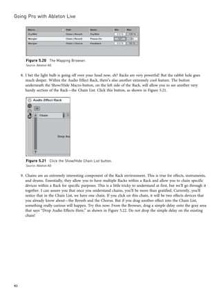 8. I bet the light bulb is going off over your head now, eh? Racks are very powerful! But the rabbit hole goes
much deeper. Within the Audio Effect Rack, there’s also another extremely cool feature. The button
underneath the Show/Hide Macro button, on the left side of the Rack, will allow you to see another very
handy section of the Rack—the Chain List. Click this button, as shown in Figure 5.21.
9. Chains are an extremely interesting component of the Rack environment. This is true for effects, instruments,
and drums. Essentially, they allow you to have multiple Racks within a Rack and allow you to chain specific
devices within a Rack for specific purposes. This is a little tricky to understand at first, but we’ll go through it
together. I can assure you that once you understand chains, you’ll be more than gratified. Currently, you’ll
notice that in the Chain List, we have one chain. If you click on this chain, it will be two effects devices that
you already know about—the Reverb and the Chorus. But if you drag another effect into the Chain List,
something really curious will happen. Try this now: From the Browser, drag a simple delay onto the gray area
that says “Drop Audio Effects Here,” as shown in Figure 5.22. Do not drop the simple delay on the existing
chain!
Figure 5.20 The Mapping Browser.
Source: Ableton AG
Figure 5.21 Click the Show/Hide Chain List button.
Source: Ableton AG
Going Pro with Ableton Live
92
 