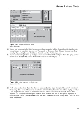 10. Within your blooming Audio Effect Rack, you now have two chains holding three different devices. But only
two devices are on one chain—the first two. The delay is on the second chain if the previous step was done
correctly. Try selecting between the different chains to see what I’m talking about.
11. Because you’re starting to build up multiple devices, you should probably label your chains. I’m going to label
my first chain RVB-Chr. My second chain will be Delay, as shown in Figure 5.23.
12. You’ll notice on the chains themselves that you can also adjust the signal strength of the device’s output and
the panning of the device. There’s even an activation button to bring the device into and out of play, as well as
a Hot Swap button you can use to swap devices into and out of chains on the fly, through the use of the
Browser. And while these are some great functions, there are more that give an even greater impression of
what the effects can do. Let’s take a look at this now. Click the Chain button at the top of the Chain List, next
to the Hide button.
Figure 5.22 Drop Audio Effects Here.
Source: Ableton AG
Figure 5.23 Label chains in the Chain List.
Source: Ableton AG
Chapter 5 Mix and Effects
93
 
