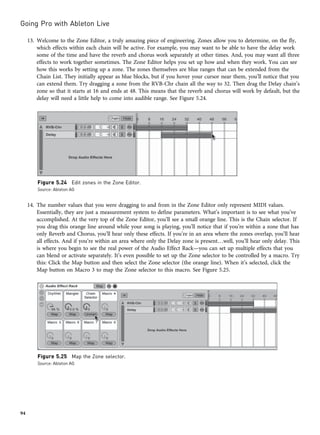 13. Welcome to the Zone Editor, a truly amazing piece of engineering. Zones allow you to determine, on the fly,
which effects within each chain will be active. For example, you may want to be able to have the delay work
some of the time and have the reverb and chorus work separately at other times. And, you may want all three
effects to work together sometimes. The Zone Editor helps you set up how and when they work. You can see
how this works by setting up a zone. The zones themselves are blue ranges that can be extended from the
Chain List. They initially appear as blue blocks, but if you hover your cursor near them, you’ll notice that you
can extend them. Try dragging a zone from the RVB-Chr chain all the way to 32. Then drag the Delay chain’s
zone so that it starts at 16 and ends at 48. This means that the reverb and chorus will work by default, but the
delay will need a little help to come into audible range. See Figure 5.24.
14. The number values that you were dragging to and from in the Zone Editor only represent MIDI values.
Essentially, they are just a measurement system to define parameters. What’s important is to see what you’ve
accomplished. At the very top of the Zone Editor, you’ll see a small orange line. This is the Chain selector. If
you drag this orange line around while your song is playing, you’ll notice that if you’re within a zone that has
only Reverb and Chorus, you’ll hear only these effects. If you’re in an area where the zones overlap, you’ll hear
all effects. And if you’re within an area where only the Delay zone is present…well, you’ll hear only delay. This
is where you begin to see the real power of the Audio Effect Rack—you can set up multiple effects that you
can blend or activate separately. It’s even possible to set up the Zone selector to be controlled by a macro. Try
this: Click the Map button and then select the Zone selector (the orange line). When it’s selected, click the
Map button on Macro 3 to map the Zone selector to this macro. See Figure 5.25.
Figure 5.24 Edit zones in the Zone Editor.
Source: Ableton AG
Figure 5.25 Map the Zone selector.
Source: Ableton AG
Going Pro with Ableton Live
94
 