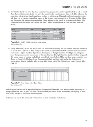 15. You’ll notice that if you move the Zone selector around, you can now employ separate effects at will or blend
them. But you’ll also notice that if you move the macro too far over, there’s no effect at all. This is because the
zones have only a certain signal range based on how we set them up. Thankfully, Ableton’s mapping system
will allow you to curb the range of the macro so that it stops where you want it to. Bring up the Map Editor
and then adjust the Max strength value of the Chain Selector so that it ends at 48, as shown in Figure 5.26.
When you leave Map mode, you’ll notice that there’s always an effect going on. You can never move too
far out.
16. Finally, let’s make it so the two effects zones can blend more seamlessly into one another. After all, wouldn’t it
be nice to have a little bit of delay on top of the Reverb, as opposed to all of it? Above the blue zone sections,
you’ll notice a lighter blue line. If you hover directly next to the light blue line, it will light up, letting you
know that you can move it independent of the dark blue line. This light blue line signifies the fade range, and
this is your means of creating gradual fade-ins and fade-outs of effects. Make your fade ranges match the ones
shown in Figure 5.27. The Reverb and Chorus come in light and then build, and as the Chain selector
moves farther along, it gradually fades in some delay. At the end of the Chain selector range, it’s only delay.
Cool, eh?
And there you have it—you’ve begun building your first piece of Ableton kit. Even with its modest beginnings, it’s a
pretty sophisticated piece of gear. And there’s so much more you can do. In the next chapter, we’re going to move
even further into Racks with drums and instruments.
Make sure you save at this point, and we’ll continue on from here in the next chapter.
Figure 5.26 Modify the Zone selector map values.
Source: Ableton AG
Figure 5.27 Fade effects in the Zone Editor.
Source: Ableton AG
Chapter 5 Mix and Effects
95
 