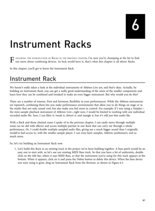 6
Instrument Racks
F OLLOWING THE INTRODUCTION OF RACKS IN THE PREVIOUS CHAPTER, I’m sure you’re chomping at the bit to find
out more about combining devices. As luck would have it, that’s what this chapter is all about: Racks.
In this chapter, you’ll get to know the Instrument Rack.
Instrument Rack
We haven’t really taken a look at the individual instruments of Ableton Live yet, and that’s okay. Actually, by
building an Instrument Rack, you can get a really good understanding of the some of the smaller components and
learn how they can be combined and tweaked to make an even bigger instrument. But why would you do this?
There are a number of reasons. First and foremost, flexibility in your performances. While the Ableton instruments
are topnotch, combining them lets you make performance environments that allow you to do things on stage or in
the studio that not only sound cool, but also make you feel more in control. For example, if I was using a Simpler—
the mini sample playback instrument of Ableton Live—right now, I would be limited to working with one individual
recorded audio file. Sure, I can filter it, tweak it, distort it, and mangle it, but it’s still just that audio file.
With a Rack and those chained zones I spoke of in the previous chapter, I can easily move through multiple
zones (as we did with effects) and access multiple patches in one Rack that can carry me through a whole
performance. Or, I could double multiple sampled audio files, giving me a much bigger sound than I originally
would’ve had access to, with the smaller sample player. I can even layer samples, Ableton synthesizers, and so
much more.
So, let’s try building an Instrument Rack now.
1. Let’s build this Rack in an existing track in the project we’ve been building together. A bass patch would be an
easy one to start with, so let’s use our existing MIDI Bass track. So that you have a bit of uniformity, double-
click on the title bar, where it says MIDI Bass, so that the instrument you’re using for this track appears at the
bottom. When it appears, click on it and press the Delete button to delete this device. When the bass device
you were using is gone, drag an Instrument Rack from the Browser, as shown in Figure 6.1.
97
 
