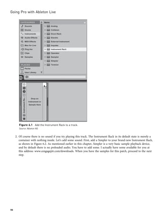 2. Of course there is no sound if you try playing this track. The Instrument Rack in its default state is merely a
container with nothing inside. Let’s add some sound. First, add a Simpler to your brand-new Instrument Rack,
as shown in Figure 6.2. As mentioned earlier in this chapter, Simpler is a very basic sample playback device,
and by default there is no preloaded audio. You have to add some. I actually have some available for you at
this address: www.cengageptr.com/downloads. When you have the samples for this patch, proceed to the next
step.
Figure 6.1 Add the Instrument Rack to a track.
Source: Ableton AG
Going Pro with Ableton Live
98
 