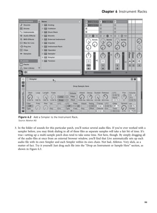 3. In the folder of sounds for this particular patch, you’ll notice several audio files. If you’ve ever worked with a
sampler before, you may think dialing in all of these files as separate samples will take a fair bit of time. It’s
true—setting up a multi-sample patch does tend to take some time. Not here, though. By simply dragging all
of the audio files at once from an external browser window, you’ll find that Live automatically sets up each
audio file with its own Simpler and each Simpler within its own chain. Not bad, Ableton. Very slick, as a
matter of fact. Try it yourself: Just drag each file into the “Drop an Instrument or Sample Here” section, as
shown in Figure 6.3.
Figure 6.2 Add a Simpler to the Instrument Rack.
Source: Ableton AG
Chapter 6 Instrument Racks
99
 