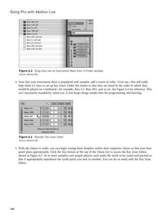4. Now that your Instrument Rack is populated with samples, add a touch of order. Trust me—this will really
help when it’s time to set up key zones. Order the chains so that they are listed in the order in which they
would be played on a keyboard—for example, Bass C1, Bass D#1, and so on. See Figure 6.4 for reference. This
isn’t necessarily mandatory, mind you. It just keeps things simple later for programming and learning.
5. With the chains in order, you can begin zoning these Simplers within their respective chains so that your bass
patch plays appropriately. Click the Key button at the top of the Chain List to access the Key Zone Editor,
shown in Figure 6.5. As in most samplers and sample players, each audio file needs to be zoned and pitched so
that it appropriately reproduces the synth patch you seek to emulate. You can do so easily with the Key Zone
Editor.
Figure 6.3 Drag files into an Instrument Rack from a Finder window.
Source: Ableton AG
Figure 6.4 Reorder the chain order.
Source: Ableton AG
Going Pro with Ableton Live
100
 