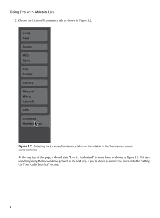2. Choose the Licenses/Maintenance tab, as shown in Figure 1.2.
At the very top of this page, it should state “Live 9... Authorized” in some form, as shown in Figure 1.3. If it says
something along the lines of demo, proceed to the next step. If you’re shown as authorized, move on to the “Setting
Up Your Audio Interface” section.
Figure 1.2 Selecting the Licenses/Maintenance tab from the sidebar in the Preferences screen.
Source: Ableton AG
Going Pro with Ableton Live
2
 
