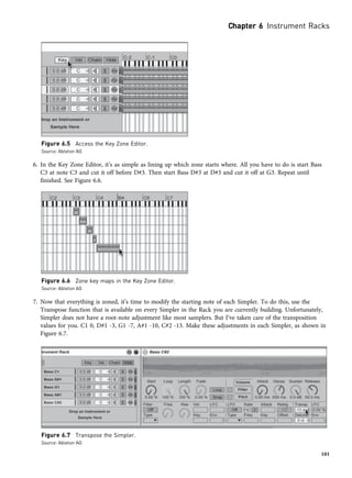 6. In the Key Zone Editor, it’s as simple as lining up which zone starts where. All you have to do is start Bass
C3 at note C3 and cut it off before D#3. Then start Bass D#3 at D#3 and cut it off at G3. Repeat until
finished. See Figure 6.6.
7. Now that everything is zoned, it’s time to modify the starting note of each Simpler. To do this, use the
Transpose function that is available on every Simpler in the Rack you are currently building. Unfortunately,
Simpler does not have a root-note adjustment like most samplers. But I’ve taken care of the transposition
values for you. C1 0, D#1 -3, G1 -7, A#1 -10, C#2 -13. Make these adjustments in each Simpler, as shown in
Figure 6.7.
Figure 6.5 Access the Key Zone Editor.
Source: Ableton AG
Figure 6.6 Zone key maps in the Key Zone Editor.
Source: Ableton AG
Figure 6.7 Transpose the Simpler.
Source: Ableton AG
Chapter 6 Instrument Racks
101
 