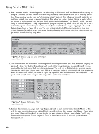 8. For a moment, step back from the greater task of creating an Instrument Rack and focus on a basic setting in
Simpler. Currently, you have several audio files being hosted by several Simplers. But you’ve probably noticed
that if you sustain a key, the bass you’re building eventually cuts out. This is because the synth audio files are
not being looped. Now would be a good time to do this, before you venture further. Setting up audio to loop
on Simpler is incredibly easy, and getting a decent, natural-sounding loop isn’t too difficult. Enable Loop and
Snap, as shown in Figure 6.8. Loop keeps the audio going as long as a key is held. Snap will help you locate a
suitable loop point for each Simpler. Do this for each Simpler in the Rack. I suggest copying the Loop and
Fade settings shown in Figure 6.8 as well. The Loop setting is just to tell Simpler what point to loop from
within the audio file. Fade is a very cool setting that crossfades the Loop In and Loop Out points, so that you
get a more natural-sounding loop point.
9. You should have a much smoother and more polished-sounding Instrument Rack now. However, it’s going to
get much better. Now that the foundational stuff is out of the way, giving you a good, solid sound, you can
start making the Instrument Rack work like a synthesizer. The best way to do this is to set up some macros.
Synthesizers always have control over a filter. This is so easy to set up in an Instrument Rack! First, enable the
Filter section for each Simpler, as shown in Figure 6.9. By default, each Simpler filter is set to Low-Pass 12. So,
you’ll be set up with a nice low-pass filter for your bass synth Instrument Rack.
10. Let’s do the macros now. Assign each Freq (frequency) knob on each Simpler in the Rack to Macro 1. This
will give your blooming instrument a Cutoff knob, essential for doing filter sweeps. Label Macro 1 Cutoff when
you finish. When each Freq knob of each Simpler has been mapped to Macro 1 (now labeled Cutoff), map
the Res (resonance) knob of each Simpler to Macro 2. Re-label this macro as Res when you’re finished.
See Figure 6.10.
Figure 6.8 Enable Loop and Snap on Simpler.
Source: Ableton AG
Figure 6.9 Enable the Simpler Filter.
Source: Ableton AG
Going Pro with Ableton Live
102
 