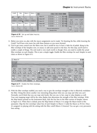 11. Before you move on, play with the macro assignments you’ve made. Try boosting the Res, while lowering the
Cutoff. You’ll have even more fun with these features as you move forward.
12. You’ve got some control over the filters now, but it would be nice to have a little bit of polish. Bring in the
filter envelope of the Simplers now, en masse, to add some punch to the bass. For this step, you’ll need to
enable a couple of things. The end result is very much worth it, though. First, you need to enable the actual
filter envelope on each Simpler. This is just a simple toggle. Enable the filter envelope for each Simpler in each
chain as shown in Figure 6.11.
13. With the filter envelope enabled, you need a way to give the envelope strength so that it effectively modulates
the filter. Doing this shows another very interesting thing about what you can map and what you can’t.
Normally, you’d think that you can map only knobs. But you can, in fact, map to value displays as well.
Your next mapping target will be the value display that determines the strength of the filter envelope. With
the Map button pressed on the Instrument Rack, click the Env box in the Filter section of Simpler, shown
in Figure 6.12. When that is clicked, press the Map button of Macro 3 to assign the Macro knob to this
parameter. Map the Env (envelope value) box of each Simpler to Macro 3. Label the Macro as Flt Env. Once
it’s assigned, try playing with the setting with the filter cutoff (Macro 1) lowered. You can get a very percussive
bass setting.
Figure 6.11 Enable the filter envelope.
Source: Ableton AG
Figure 6.10 Set up and label macros.
Source: Ableton AG
Chapter 6 Instrument Racks
103
 