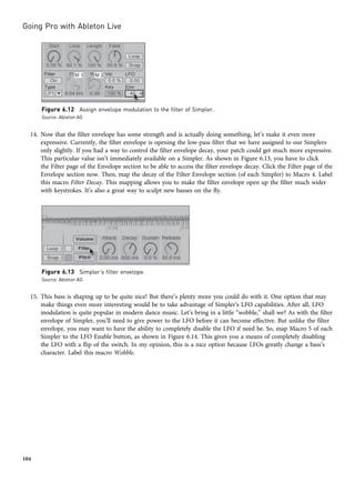 14. Now that the filter envelope has some strength and is actually doing something, let’s make it even more
expressive. Currently, the filter envelope is opening the low-pass filter that we have assigned to our Simplers
only slightly. If you had a way to control the filter envelope decay, your patch could get much more expressive.
This particular value isn’t immediately available on a Simpler. As shown in Figure 6.13, you have to click
the Filter page of the Envelope section to be able to access the filter envelope decay. Click the Filter page of the
Envelope section now. Then, map the decay of the Filter Envelope section (of each Simpler) to Macro 4. Label
this macro Filter Decay. This mapping allows you to make the filter envelope open up the filter much wider
with keystrokes. It’s also a great way to sculpt new basses on the fly.
15. This bass is shaping up to be quite nice! But there’s plenty more you could do with it. One option that may
make things even more interesting would be to take advantage of Simpler’s LFO capabilities. After all, LFO
modulation is quite popular in modern dance music. Let’s bring in a little “wobble,” shall we? As with the filter
envelope of Simpler, you’ll need to give power to the LFO before it can become effective. But unlike the filter
envelope, you may want to have the ability to completely disable the LFO if need be. So, map Macro 5 of each
Simpler to the LFO Enable button, as shown in Figure 6.14. This gives you a means of completely disabling
the LFO with a flip of the switch. In my opinion, this is a nice option because LFOs greatly change a bass’s
character. Label this macro Wobble.
Figure 6.13 Simpler’s filter envelope.
Source: Ableton AG
Figure 6.12 Assign envelope modulation to the filter of Simpler.
Source: Ableton AG
Going Pro with Ableton Live
104
 