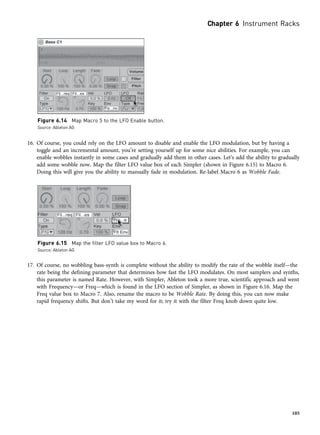 16. Of course, you could rely on the LFO amount to disable and enable the LFO modulation, but by having a
toggle and an incremental amount, you’re setting yourself up for some nice abilities. For example, you can
enable wobbles instantly in some cases and gradually add them in other cases. Let’s add the ability to gradually
add some wobble now. Map the filter LFO value box of each Simpler (shown in Figure 6.15) to Macro 6.
Doing this will give you the ability to manually fade in modulation. Re-label Macro 6 as Wobble Fade.
17. Of course, no wobbling bass-synth is complete without the ability to modify the rate of the wobble itself—the
rate being the defining parameter that determines how fast the LFO modulates. On most samplers and synths,
this parameter is named Rate. However, with Simpler, Ableton took a more true, scientific approach and went
with Frequency—or Freq—which is found in the LFO section of Simpler, as shown in Figure 6.16. Map the
Freq value box to Macro 7. Also, rename the macro to be Wobble Rate. By doing this, you can now make
rapid frequency shifts. But don’t take my word for it; try it with the filter Freq knob down quite low.
Figure 6.15 Map the filter LFO value box to Macro 6.
Source: Ableton AG
Figure 6.14 Map Macro 5 to the LFO Enable button.
Source: Ableton AG
Chapter 6 Instrument Racks
105
 