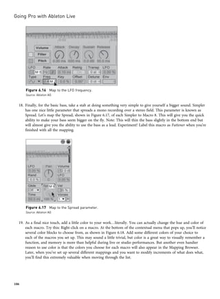 18. Finally, for the basic bass, take a stab at doing something very simple to give yourself a bigger sound. Simpler
has one nice little parameter that spreads a mono recording over a stereo field. This parameter is known as
Spread. Let’s map the Spread, shown in Figure 6.17, of each Simpler to Macro 8. This will give you the quick
ability to make your bass seem bigger on the fly. Note: This will thin the bass slightly in the bottom end but
will almost give you the ability to use the bass as a lead. Experiment! Label this macro as Fattener when you’re
finished with all the mapping.
19. As a final nice touch, add a little color to your work…literally. You can actually change the hue and color of
each macro. Try this: Right-click on a macro. At the bottom of the contextual menu that pops up, you’ll notice
several color blocks to choose from, as shown in Figure 6.18. Add some different colors of your choice to
each of the macros you set up. This may sound a little trivial, but color is a great way to visually remember a
function, and memory is more than helpful during live or studio performances. But another even handier
reason to use color is that the colors you choose for each macro will also appear in the Mapping Browser.
Later, when you’ve set up several different mappings and you want to modify increments of what does what,
you’ll find this extremely valuable when moving through the list.
Figure 6.16 Map to the LFO frequency.
Source: Ableton AG
Figure 6.17 Map to the Spread parameter.
Source: Ableton AG
Going Pro with Ableton Live
106
 