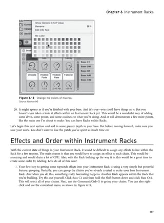 20. It might appear as if you’re finished with your bass. And it’s true—you could leave things as is. But you
haven’t even taken a look at effects within an Instrument Rack yet. This would be a wonderful way of adding
some drive, some power, and some coolness to what you’re doing. And, it will demonstrate a few more points,
like the main one I’m about to make: You can have Racks within Racks.
Let’s begin this next section and add in some greater depth to your bass. But before moving forward, make sure you
save your work. You don’t want to lose the patch you’ve spent so much time on!
Effects and Order within Instrument Racks
With the current state of things in your Instrument Rack, it would be difficult to assign any effects to live within the
Rack for a few reasons. The main reason is that you would have to assign an effect to each chain. This would be
annoying and would drain a lot of CPU. Also, with the Rack bulking up the way it is, this would be a great time to
create some order by labeling. Let’s do all of this now!
1. Your first step to getting some topnotch effects into your Instrument Rack is using a very simple but powerful
feature: grouping. Basically, you can group the chains you’ve already created to make your bass Instrument
Rack. And when you do this, something really fascinating happens: Another Rack appears within the Rack that
you’re building. Try this out yourself. Click Bass C1 and then hold the Shift button down and click Bass C#2.
This will select all of your chains. Next, use the Command/Ctrl+G to group your chains. You can also right-
click and use the contextual menu, as shown in Figure 6.19.
Figure 6.18 Change the colors of macros.
Source: Ableton AG
Chapter 6 Instrument Racks
107
 
