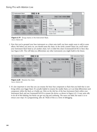 2. Now that you’ve grouped your bass instrument as a chain unto itself, you have ample room to add in some
effects. But before you move on, you should name the chain. In the newly created Chain List, you’ll notice
your Instrument Rack listed as yet another chain. Let’s re-label this chain (Command/Ctrl+R) to Basic Bass
(see Figure 6.20). This will help you differentiate any other instruments you might build in the future.
3. It’s also important to note that you can rename the basic bass component or Rack that you built that is now
living within your bigger Rack. It’s actually helpful to rename the smaller Rack, as it can help differentiate each
component within the Rack as it builds up. Click on the title bar of the bass Instrument Rack within your
Instrument Rack and use Command/Ctrl+R to rename the device, as shown in Figure 6.21. It may seem silly
to do all of this labeling, but Racks can get very big and confusing. The more you label, the easier it is to
retrace your steps. It is programming, after all. Think of this as a form of debugging.
Figure 6.19 Group chains in the Instrument Rack.
Source: Ableton AG
Figure 6.20 Rename the chain.
Source: Ableton AG
Going Pro with Ableton Live
108
 