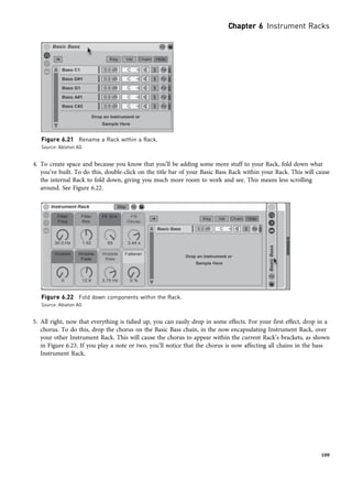 4. To create space and because you know that you’ll be adding some more stuff to your Rack, fold down what
you’ve built. To do this, double-click on the title bar of your Basic Bass Rack within your Rack. This will cause
the internal Rack to fold down, giving you much more room to work and see. This means less scrolling
around. See Figure 6.22.
5. All right, now that everything is tidied up, you can easily drop in some effects. For your first effect, drop in a
chorus. To do this, drop the chorus on the Basic Bass chain, in the now encapsulating Instrument Rack, over
your other Instrument Rack. This will cause the chorus to appear within the current Rack’s brackets, as shown
in Figure 6.23. If you play a note or two, you’ll notice that the chorus is now affecting all chains in the bass
Instrument Rack.
Figure 6.21 Rename a Rack within a Rack.
Source: Ableton AG
Figure 6.22 Fold down components within the Rack.
Source: Ableton AG
Chapter 6 Instrument Racks
109
 