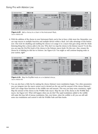 6. With the addition of the chorus in your Instrument Rack, you’re free to have a little more fun. Remember, you
can map macros to multiple functions and multiple devices within a Rack. Let’s take advantage of this feature
now. One trick for disabling and enabling the chorus is to assign it to a macro that goes along with the whole
fattening thing that a chorus adds to the mix. Why don’t we map the chorus to the fattener macro? To do this,
you can map the Dry/Wet knob of the chorus to the Fattener macro knob. Do this now. Also, rename the
chorus by re-labeling its title bar to Fattener. See Figure 6.24. You might as well continue keeping order in
your system, right?
7. You can also have a little fun by making the chorus (fattener) more modulation-happy. Two other parameters
you can integrate into the macro system you’ve devised are the rate and the amount of the chorus (fattener)
itself. Let’s assign these functions to the wobble rate and amount. This way you keep some consistency, right?
Map the amount of the chorus to the Wobble Fade macro. Map the rate of the chorus to the Wobble Rate
macro. See Figure 6.25. What will happen when you do this? The rapid modulation added to the wobble
will make this bass full of intense modulation. But, even better, when the wobble is off, you can still add
some nice modulation and control it with the Wobble Fade and Rate knobs.
Figure 6.23 Add a chorus to a chain in the Instrument Rack.
Source: Ableton AG
Figure 6.24 Map the Dry/Wet knob on a re-labeled chorus.
Source: Ableton AG
Going Pro with Ableton Live
110
 