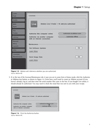 3. If, at the top of the Licenses/Maintenance tab, it says you are in some form of demo mode, click the Authorize
at Ableton.com button, as shown in Figure 1.4. From here, you’ll need to create an Ableton account (if you
haven’t already), log in, and then enter the serial number that came in the box. If you bought Live online, it
should already be authorized. You may need to check the email that was sent to you with your receipt.
Figure 1.3 Ableton will reference whether you are authorized.
Source: Ableton AG
Figure 1.4 Click the Authorize button.
Source: Ableton AG
Chapter 1 Setup
3
 