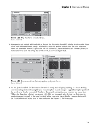 8. You can also add multiple additional effects, if you’d like. Personally, I wouldn’t mind a reverb to make things
a little fuller and more vibrant. Drop a Reverb device from the Ableton Browser onto the Basic Bass chain
within the instrument Browser. If you’d like, you can double-click on the title bar of the Fattener (chorus) to
make some more room for editing the reverb as well, as shown in Figure 6.26.
9. For this particular effect, you don’t necessarily need to worry about assigning anything as a macro. Getting
some nice settings in there to complete your bass atmosphere is good enough. I suggest keeping the quality of
the reverb set at Eco, for economical. This keeps the reverb from straining your processor too much. Also,
I’d keep the decay time relatively low, around 1.02s. This is a bass patch, after all. And you don’t want to
muddy things up too much by having a long trail behind every note played. Finally, I suggest playing with
the Dry/Wet knob and getting it set to your preference. See Figure 6.27 for my settings.
Figure 6.26 Drop a reverb in a chain, alongside a condensed chorus.
Source: Ableton AG
Figure 6.25 Map the chorus amount and rate.
Source: Ableton AG
Chapter 6 Instrument Racks
111
 