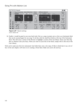 10. Finally, it would be good to save your hard work. Not as a song or project, per se, but as an Instrument Rack
that can be accessed again for any song. To do this, click the small Save button at the top of the Instrument
Rack. This will cause a section of the Browser to highlight a section of the user library. Name your Rack Big
Bass or whatever suits your fancy. When you want to access this in the future, simply refer to this area of the
User Library.
Well, you’ve made your first Live instrument! And while there were a few steps, I’d like to think that it was a lot of
fun. In the next chapter, we’ll move on to creating a Drum Rack. Make sure you’re all saved up.
Figure 6.27 Reverb settings.
Source: Ableton AG
Going Pro with Ableton Live
112
 