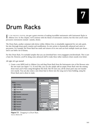 7
Drum Racks
I N THE PREVIOUS CHAPTER, you got a great overview of making incredible instruments with Instrument Racks in
Ableton Live. In this chapter, we’ll continue with the theme of instrument creation, but this time you’ll create
percussive instruments instead—namely, drums.
The Drum Rack, another container-style device within Ableton Live, is remarkably engineered for not only quick,
but also thorough drum-patch creation and modification. Its mix section is dramatically enhanced and caters to
percussion. For example, the Drum Rack has sends and returns of its own and can host multiple inserts per drum…
and it can hold a lot of drums.
For this Drum Rack, I’ve included samples that you can download here: www.cengageptr.com/downloads. This is just
a basic kit. However, you’ll be doing some advanced stuff to make these rather mediocre drum sounds even better.
All right, let’s get started!
1. Create a new MIDI track in Ableton Live and drag Drum Rack from the Instruments view of the Browser onto
the new track (see Figure 7.1). If you’d like, you can also simply add an empty Drum Rack onto the existing
drum track you’ve been using throughout this book. But I’ll warn you, all the drum parts may not transfer
over exactly. You can also create a new drum beat to throw into the song you’ve been building, using the
Drum Rack you’re about to make.
Figure 7.1 Dragging in a Drum Rack.
Source: Ableton AG
113
 