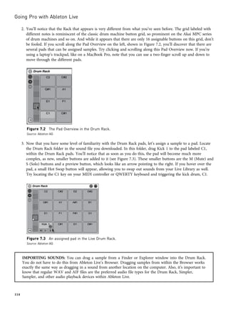 2. You’ll notice that the Rack that appears is very different from what you’ve seen before. The grid labeled with
different notes is reminiscent of the classic drum machine button grid, so prominent on the Akai MPC series
of drum machines and so on. And while it appears that there are only 16 assignable buttons on this grid, don’t
be fooled. If you scroll along the Pad Overview on the left, shown in Figure 7.2, you’ll discover that there are
several pads that can be assigned samples. Try clicking and scrolling along this Pad Overview now. If you’re
using a laptop’s trackpad, like on a MacBook Pro, note that you can use a two-finger scroll up and down to
move through the different pads.
3. Now that you have some level of familiarity with the Drum Rack pads, let’s assign a sample to a pad. Locate
the Drum Rack folder in the sound file you downloaded. In this folder, drag Kick 1 to the pad labeled C1,
within the Drum Rack pads. You’ll notice that as soon as you do this, the pad will become much more
complex, as new, smaller buttons are added to it (see Figure 7.3). These smaller buttons are the M (Mute) and
S (Solo) buttons and a preview button, which looks like an arrow pointing to the right. If you hover over the
pad, a small Hot Swap button will appear, allowing you to swap out sounds from your Live Library as well.
Try locating the C1 key on your MIDI controller or QWERTY keyboard and triggering the kick drum, C1.
IMPORTING SOUNDS: You can drag a sample from a Finder or Explorer window into the Drum Rack.
You do not have to do this from Ableton Live’s Browser. Dragging samples from within the Browser works
exactly the same way as dragging in a sound from another location on the computer. Also, it’s important to
know that regular WAV and AIF files are the preferred audio file types for the Drum Rack, Simpler,
Sampler, and other audio playback devices within Ableton Live.
Figure 7.2 The Pad Overview in the Drum Rack.
Source: Ableton AG
Figure 7.3 An assigned pad in the Live Drum Rack.
Source: Ableton AG
Going Pro with Ableton Live
114
 
