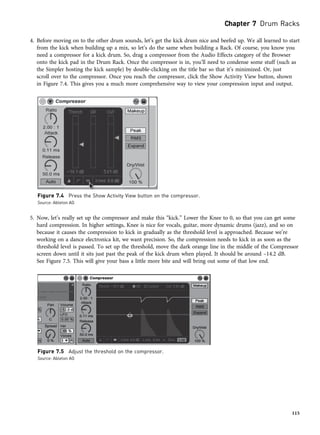 4. Before moving on to the other drum sounds, let’s get the kick drum nice and beefed up. We all learned to start
from the kick when building up a mix, so let’s do the same when building a Rack. Of course, you know you
need a compressor for a kick drum. So, drag a compressor from the Audio Effects category of the Browser
onto the kick pad in the Drum Rack. Once the compressor is in, you’ll need to condense some stuff (such as
the Simpler hosting the kick sample) by double-clicking on the title bar so that it’s minimized. Or, just
scroll over to the compressor. Once you reach the compressor, click the Show Activity View button, shown
in Figure 7.4. This gives you a much more comprehensive way to view your compression input and output.
5. Now, let’s really set up the compressor and make this “kick.” Lower the Knee to 0, so that you can get some
hard compression. In higher settings, Knee is nice for vocals, guitar, more dynamic drums (jazz), and so on
because it causes the compression to kick in gradually as the threshold level is approached. Because we’re
working on a dance electronica kit, we want precision. So, the compression needs to kick in as soon as the
threshold level is passed. To set up the threshold, move the dark orange line in the middle of the Compressor
screen down until it sits just past the peak of the kick drum when played. It should be around –14.2 dB.
See Figure 7.5. This will give your bass a little more bite and will bring out some of that low end.
Figure 7.4 Press the Show Activity View button on the compressor.
Source: Ableton AG
Figure 7.5 Adjust the threshold on the compressor.
Source: Ableton AG
Chapter 7 Drum Racks
115
 