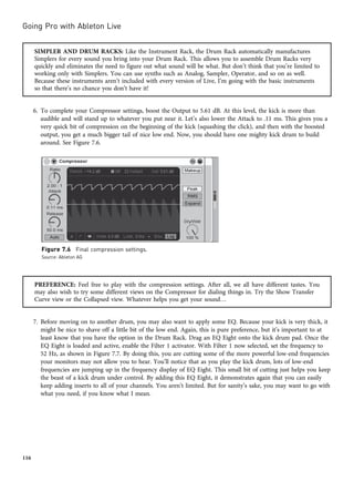 SIMPLER AND DRUM RACKS: Like the Instrument Rack, the Drum Rack automatically manufactures
Simplers for every sound you bring into your Drum Rack. This allows you to assemble Drum Racks very
quickly and eliminates the need to figure out what sound will be what. But don’t think that you’re limited to
working only with Simplers. You can use synths such as Analog, Sampler, Operator, and so on as well.
Because these instruments aren’t included with every version of Live, I’m going with the basic instruments
so that there’s no chance you don’t have it!
6. To complete your Compressor settings, boost the Output to 5.61 dB. At this level, the kick is more than
audible and will stand up to whatever you put near it. Let’s also lower the Attack to .11 ms. This gives you a
very quick bit of compression on the beginning of the kick (squashing the click), and then with the boosted
output, you get a much bigger tail of nice low end. Now, you should have one mighty kick drum to build
around. See Figure 7.6.
PREFERENCE: Feel free to play with the compression settings. After all, we all have different tastes. You
may also wish to try some different views on the Compressor for dialing things in. Try the Show Transfer
Curve view or the Collapsed view. Whatever helps you get your sound…
7. Before moving on to another drum, you may also want to apply some EQ. Because your kick is very thick, it
might be nice to shave off a little bit of the low end. Again, this is pure preference, but it’s important to at
least know that you have the option in the Drum Rack. Drag an EQ Eight onto the kick drum pad. Once the
EQ Eight is loaded and active, enable the Filter 1 activator. With Filter 1 now selected, set the frequency to
52 Hz, as shown in Figure 7.7. By doing this, you are cutting some of the more powerful low-end frequencies
your monitors may not allow you to hear. You’ll notice that as you play the kick drum, lots of low-end
frequencies are jumping up in the frequency display of EQ Eight. This small bit of cutting just helps you keep
the beast of a kick drum under control. By adding this EQ Eight, it demonstrates again that you can easily
keep adding inserts to all of your channels. You aren’t limited. But for sanity’s sake, you may want to go with
what you need, if you know what I mean.
Figure 7.6 Final compression settings.
Source: Ableton AG
Going Pro with Ableton Live
116
 