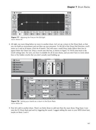 8. All right, one more thing before we move to another drum. Let’s set up a return in the Drum Rack, so that
you can build an environment and not blow up your processor. To the left of the Drum Pad Overview, you’ll
notice an S and an R button. Click the R button. This will cause a small Drop Audio Effects Here box to
appear below the Chain List. Drop a reverb onto this box, as shown in Figure 7.8. We’ll come back to the
reverb settings later. For now, you have it available for all of your drums, and you don’t have to worry about
four or five hidden reverbs that you don’t actually need building up.
9. Now let’s add in another drum. There’s no better drum to add next than the snare drum. Drag Snare 1.wav
onto the D1 Drum Rack pad and try triggering the sound. I suggest adding the snare to your MIDI drum beat,
maybe on Beats 2 and 4.
Figure 7.7 Adjusting the Freq on the EQ Eight.
Source: Ableton AG
Figure 7.8 Setting up a reverb as a return in the Drum Rack.
Source: Ableton AG
Chapter 7 Drum Racks
117
 