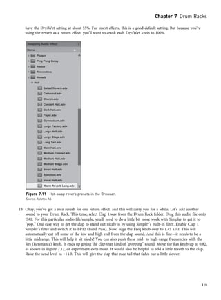 have the Dry/Wet setting at about 55%. For insert effects, this is a good default setting. But because you’re
using the reverb as a return effect, you’ll want to crank each Dry/Wet knob to 100%.
13. Okay, you’ve got a nice reverb for one return effect, and this will carry you for a while. Let’s add another
sound to your Drum Rack. This time, select Clap 1.wav from the Drum Rack folder. Drag this audio file onto
D#1. For this particular audio file/sample, you’ll need to do a little bit more work with Simpler to get it to
“pop.” One easy way to get the clap to stand out nicely is by using Simpler’s built-in filter. Enable Clap 1
Simpler’s filter and switch it to BP12 (Band Pass). Now, edge the Freq knob over to 1.45 kHz. This will
automatically cut off some of the low and high end from the clap sound. And this is fine—it needs to be a
little midrange. This will help it sit nicely! You can also push these mid- to high-range frequencies with the
Res (Resonance) knob. It ends up giving the clap that kind of “popping” sound. Move the Res knob up to 0.82,
as shown in Figure 7.12, or experiment even more. It would also be helpful to add a little reverb to the clap.
Raise the send level to –14.0. This will give the clap that nice tail that fades out a little slower.
Figure 7.11 Hot-swap reverb presets in the Browser.
Source: Ableton AG
Chapter 7 Drum Racks
119
 