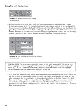 14. Let’s start working on the hi-hat now—which is, of course, two samples. Starting with Cl Hihat 1 (closed
hi-hat), place this audio file on F#1. For Op Hihat 1 (open hi-hat), place this audio file on A#1. See Figure 7.13
for a reference of what the Drum Rack pads look like currently. Also, add some hi-hats to your drum beat at this
point. They aren’t dialed in, of course. But this will help you do it. Set up some hi-hat MIDI activity in your drum
beat, too. Remember, in Session mode, if you start recording on a clip that already has MIDI data, you can simply
overdub. Try to do a 16 beat if you can. This will be a lot of fun for what’s coming up: sidechain.
GENERAL MIDI: The key arrangement that I’ve chosen for this patch is purposeful. The General MIDI
style of mapping is a common mapping toward which many sound designers tend to gravitate. It generally
consists of C1 on kick, C1 for snare, clap on D#1, and so on. You might continue to use this mapping as
you move forward so that you can keep some uniformity in your kits.
15. With the hi-hats mapped, it’s time to make some modifications. First investigate the open hi-hat. You can use
the filter to shelve off any unneeded frequencies—in this case, the low frequencies that no cymbal ever uses.
After enabling the filter on both Simplers for the closed and open hi-hat, set the Filter Type to HP12 (High
Pass) and the Freq to 1.06 kHz for both, as shown in Figure 7.14. As a suggestion, you may also want to
remove the key tracking for the filter. This setting causes the filter to open and close based on the keys
pressed. Because only one key can be pressed, it’s a non-issue. But it doesn’t hurt to remove it for a chance of
some additional coloration.
Figure 7.12 Modify Simpler’s filter settings.
Source: Ableton AG
Figure 7.13 The drum pad arrangement at this point.
Source: Ableton AG
Going Pro with Ableton Live
120
 