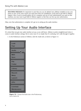 MULTIPLE INSTALLS: It’s important to note that you can, by default, have Ableton installed on two com-
puters at once. If for some reason you need more than two installations, you’ll need to get hold of Ableton
support. Also, if you’ve recently gotten rid of a computer and one of your authorizations was used on that
machine, you may want to get hold of Ableton support so that they can free up your authorization.
Okay, now that authorization is complete, let’s get on to setting up the audio interface.
Setting Up Your Audio Interface
It’s critical that you get your audio interface set up, as you well know. Ableton is pretty straightforward when it
comes to audio interface settings. But in some ways it’s so simple that it’s confusing. Let’s walk through it together.
1. In the Preferences section of Ableton, click the Audio tab, as shown in Figure 1.5.
Figure 1.5 Choose the Audio tab in the Preferences.
Source: Ableton AG
Going Pro with Ableton Live
4
 