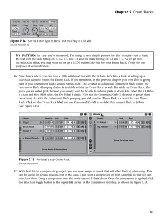MY PATTERN: In case you’re interested, I’m using a very simple pattern for this exercise—just a basic
16 beat with the kick hitting on 1, 1.2, 1.3, and 1.4 and the snare hitting on 1.2 and 1.4. As we get into
the sidechain effect, you may want to set up a MIDI pattern like this for your Drum Rack, if only for the
purposes of demonstration.
16. Now, here’s where you can have a little additional fun with the hi-hats. Let’s take a look at setting up a
sidechain scenario within the Drum Rack. If you remember, in the previous chapter you were able to group
part of your Instrument Rack’s chains within itself. This created an additional Instrument Rack within the
Instrument Rack. Grouping chains is available within the Drum Rack as well. But with the Drum Rack, this
gives you an added perk, because you usually want to be able to submix parts of drum kits. Select the Cl Hihat
1 chain and then Shift-select the Op Hihat 1 chain. Now use the Command/Ctrl+G shortcut to group these
two chains. As with the Instrument Rack grouping you did, another Drum Rack is created in your Drum
Rack. Click on the Drum Rack label and use Command/Ctrl+R to re-label this internal Rack to Hihats
(see Figure 7.15).
17. With both hi-hat components grouped, you can now assign an insert that will affect both cymbals only. This
can be useful for several reasons, but in this case, I just want a compressor on both samplers so that we can
sidechain them. Drag a compressor onto the newly created Hihats chain. Once the compressor is applied, click
the Sidechain toggle button in the upper-left corner of the Compressor interface, as shown in Figure 7.16.
Figure 7.15 Re-label a sub–Drum Rack.
Source: Ableton AG
Figure 7.14 Set the Filter Type to HP12 and the Freq to 1.06 kHz.
Source: Ableton AG
Chapter 7 Drum Racks
121
 