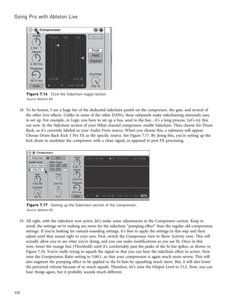 18. To be honest, I am a huge fan of the dedicated sidechain panels on the compressor, the gate, and several of
the other Live effects. Unlike in some of the other DAWs, these subpanels make sidechaining extremely easy
to set up. For example, in Logic you have to set up a bus, send to the bus…it’s a long process. Let’s try this
out now. In the Sidechain section of your Hihat channel compressor, enable Sidechain. Then choose the Drum
Rack, as it’s currently labeled as your Audio From source. When you choose this, a submenu will appear.
Choose Drum Rack Kick 1 Pre FX as the specific source. See Figure 7.17. By doing this, you’re setting up the
kick drum to modulate the compressor with a clean signal, as opposed to post FX processing.
19. All right, with the sidechain now active, let’s make some adjustments to the Compressor section. Keep in
mind, the settings we’re making are more for the sidechain “pumping effect” than the regular old compression
settings. If you’re looking for natural-sounding settings, it’s best to apply the settings in this step and then
adjust until they sound right to your ears. First, switch the Compressor view to Show Activity view. This will
actually allow you to see what you’re doing, and you can make modifications as you see fit. Once in this
view, lower the orange line (Threshold) until it’s comfortably past the peaks of the hi-hat spikes, as shown in
Figure 7.18. You’re really trying to squash the signal so that you can hear the sidechain effect in action. Now
raise the Compression Ratio setting to 5:00:1, so that your compression is again much more severe. This will
also augment the pumping effect to be applied to the hi-hats by squashing much more. But, it will also lower
the perceived volume because of so much squash. Therefore, let’s raise the Output Level to 15.2. Now, you can
hear things again, but it probably sounds much different.
Figure 7.16 Click the Sidechain toggle button.
Source: Ableton AG
Figure 7.17 Setting up the Sidechain section of the compressor.
Source: Ableton AG
Going Pro with Ableton Live
122
 